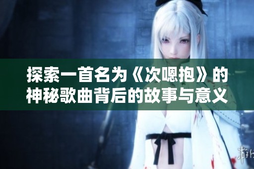 探索一首名为《次嗯抱》的神秘歌曲背后的故事与意义