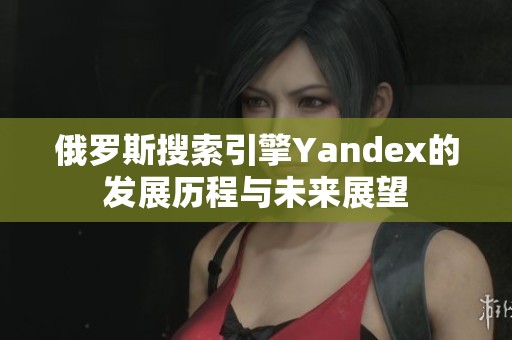 俄罗斯搜索引擎Yandex的发展历程与未来展望