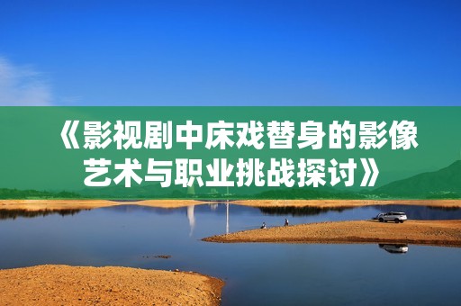 《影视剧中床戏替身的影像艺术与职业挑战探讨》