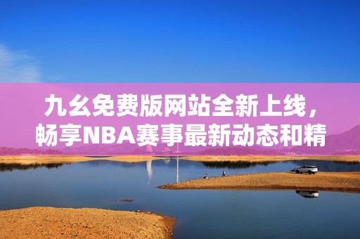 九幺免费版网站全新上线，畅享NBA赛事最新动态和精彩分析