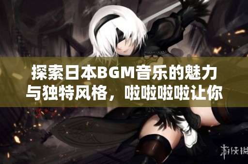 探索日本BGM音乐的魅力与独特风格，啦啦啦啦让你陶醉其中
