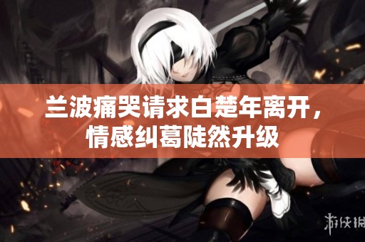 兰波痛哭请求白楚年离开，情感纠葛陡然升级