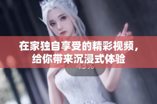 在家独自享受的精彩视频，给你带来沉浸式体验