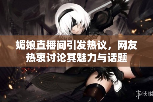 媚娘直播间引发热议，网友热衷讨论其魅力与话题