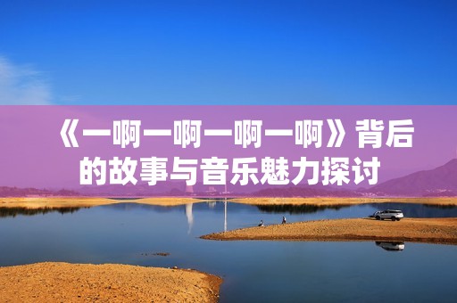 《一啊一啊一啊一啊》背后的故事与音乐魅力探讨