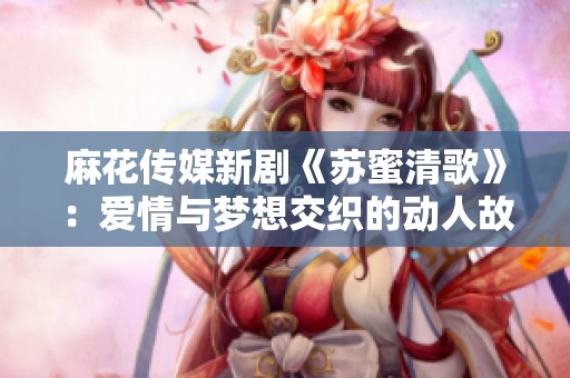 麻花传媒新剧《苏蜜清歌》：爱情与梦想交织的动人故事