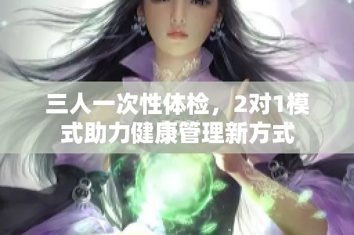 三人一次性体检，2对1模式助力健康管理新方式