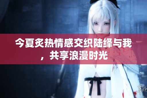 今夏炙热情感交织陆绎与我，共享浪漫时光