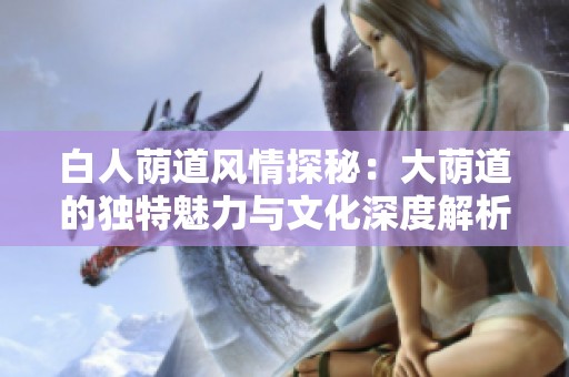 白人荫道风情探秘：大荫道的独特魅力与文化深度解析