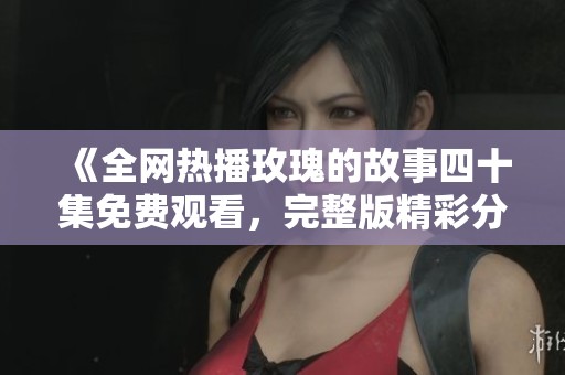 《全网热播玫瑰的故事四十集免费观看，完整版精彩分享》