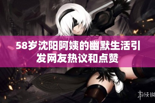 58岁沈阳阿姨的幽默生活引发网友热议和点赞