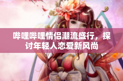 哔哩哔哩情侣潮流盛行，探讨年轻人恋爱新风尚