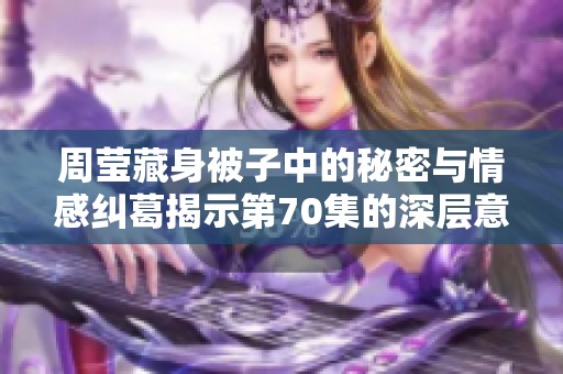 周莹藏身被子中的秘密与情感纠葛揭示第70集的深层意味
