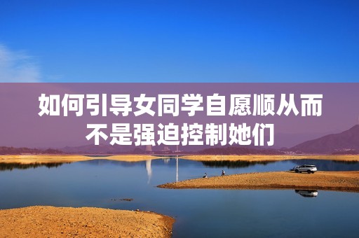 如何引导女同学自愿顺从而不是强迫控制她们
