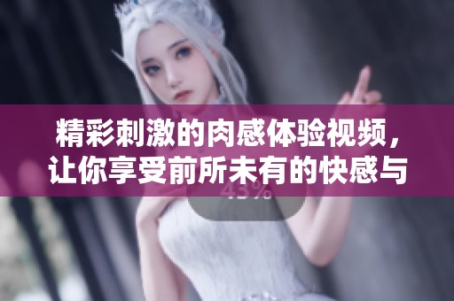 精彩刺激的肉感体验视频，让你享受前所未有的快感与放松