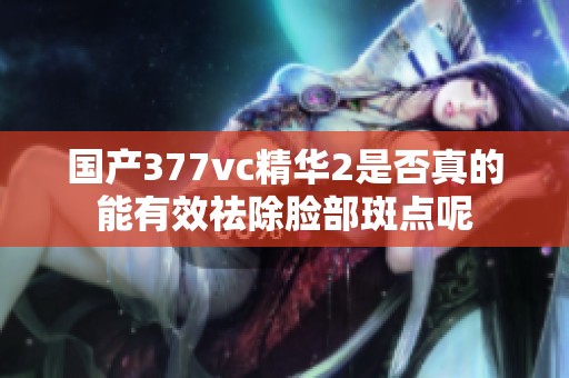 国产377vc精华2是否真的能有效祛除脸部斑点呢