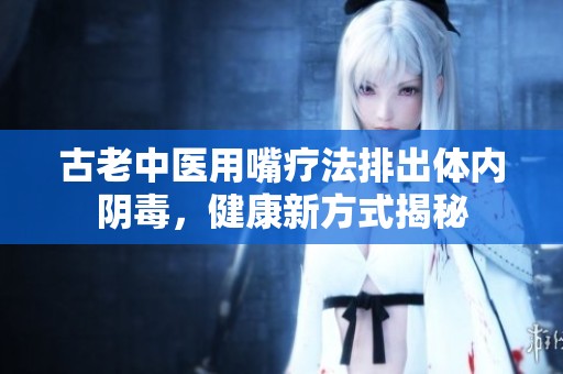古老中医用嘴疗法排出体内阴毒，健康新方式揭秘