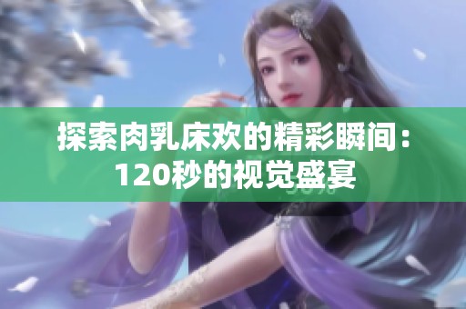 探索肉乳床欢的精彩瞬间：120秒的视觉盛宴