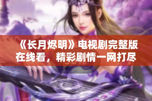 《长月烬明》电视剧完整版在线看，精彩剧情一网打尽！
