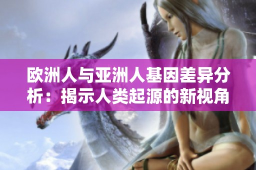 欧洲人与亚洲人基因差异分析：揭示人类起源的新视角