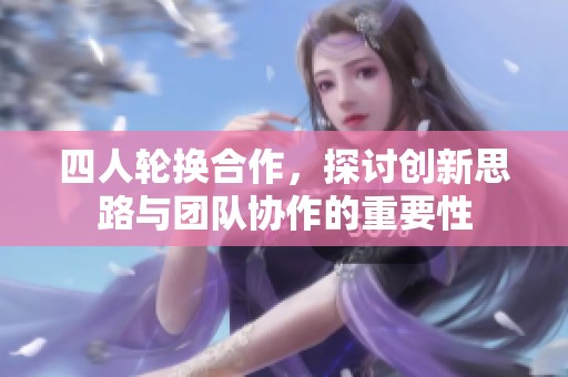 四人轮换合作，探讨创新思路与团队协作的重要性