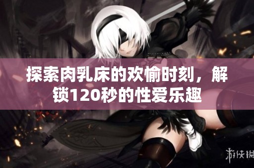 探索肉乳床的欢愉时刻，解锁120秒的性爱乐趣
