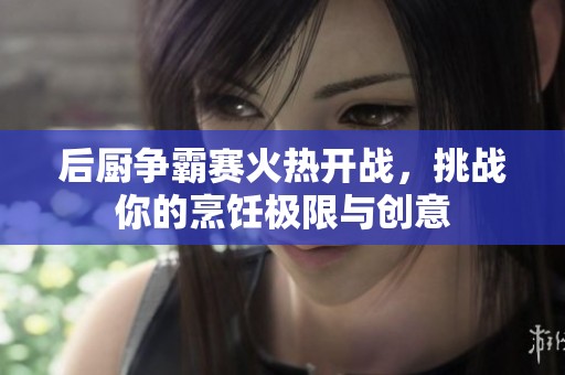 后厨争霸赛火热开战，挑战你的烹饪极限与创意