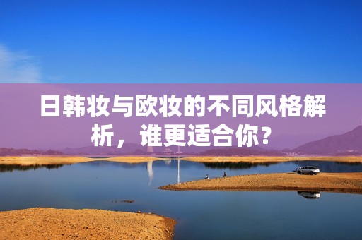 日韩妆与欧妆的不同风格解析，谁更适合你？