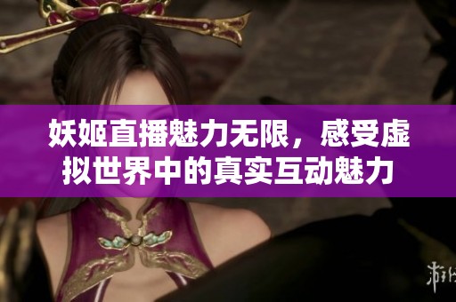 妖姬直播魅力无限，感受虚拟世界中的真实互动魅力