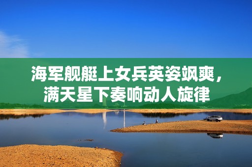 海军舰艇上女兵英姿飒爽，满天星下奏响动人旋律
