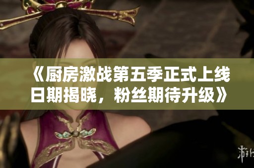 《厨房激战第五季正式上线日期揭晓，粉丝期待升级》