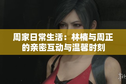 周家日常生活：林楠与周正的亲密互动与温馨时刻