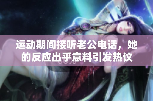 运动期间接听老公电话，她的反应出乎意料引发热议