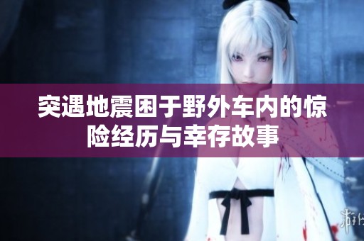 突遇地震困于野外车内的惊险经历与幸存故事