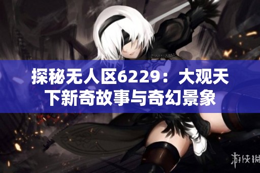 探秘无人区6229：大观天下新奇故事与奇幻景象