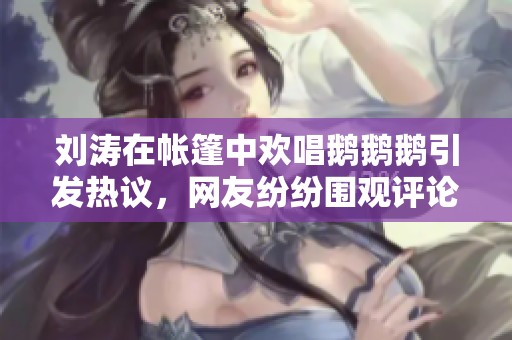 刘涛在帐篷中欢唱鹅鹅鹅引发热议，网友纷纷围观评论