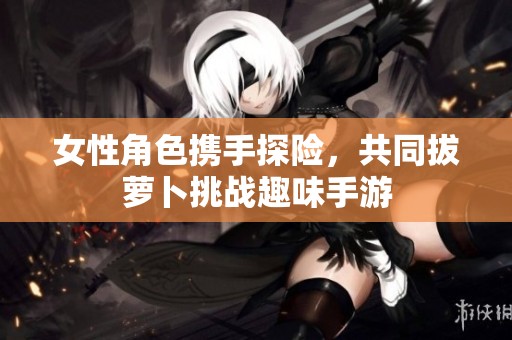 女性角色携手探险，共同拔萝卜挑战趣味手游