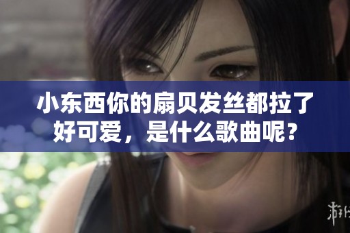 小东西你的扇贝发丝都拉了好可爱，是什么歌曲呢？