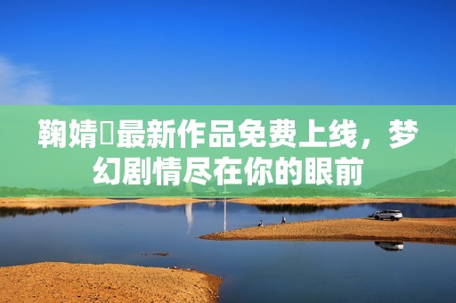 鞠婧祎最新作品免费上线，梦幻剧情尽在你的眼前