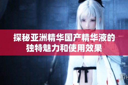 探秘亚洲精华国产精华液的独特魅力和使用效果