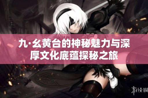九·幺黄台的神秘魅力与深厚文化底蕴探秘之旅