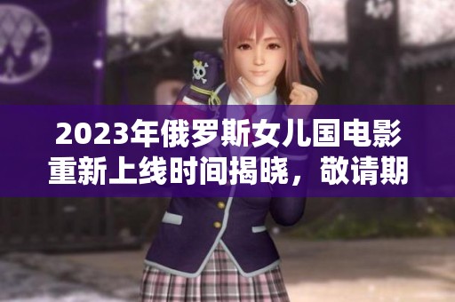 2023年俄罗斯女儿国电影重新上线时间揭晓，敬请期待