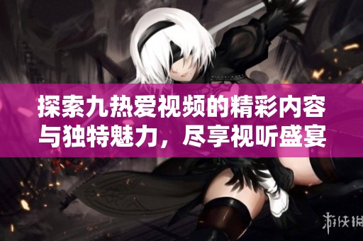 探索九热爱视频的精彩内容与独特魅力，尽享视听盛宴