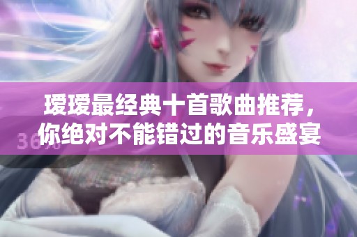 瑷瑷最经典十首歌曲推荐，你绝对不能错过的音乐盛宴