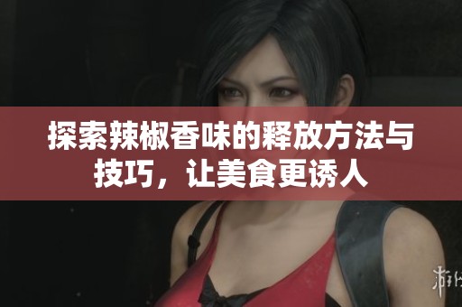 探索辣椒香味的释放方法与技巧，让美食更诱人