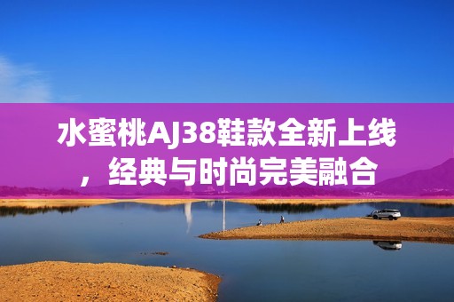 水蜜桃AJ38鞋款全新上线，经典与时尚完美融合