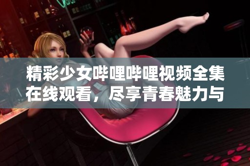 精彩少女哔哩哔哩视频全集在线观看，尽享青春魅力与乐趣