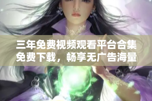 三年免费视频观看平台合集免费下载，畅享无广告海量资源