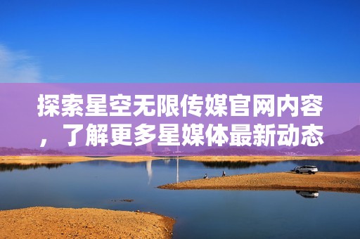 探索星空无限传媒官网内容，了解更多星媒体最新动态与服务