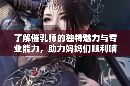 了解催乳师的独特魅力与专业能力，助力妈妈们顺利哺乳